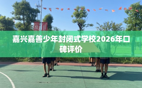 嘉兴嘉善少年封闭式学校2026年口碑评价