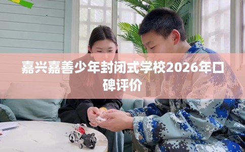 嘉兴嘉善少年封闭式学校2026年口碑评价