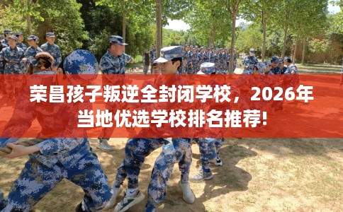 荣昌孩子叛逆全封闭学校，2026年当地优选学校排名推荐!