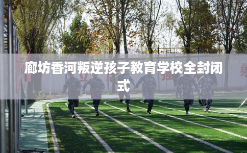 廊坊香河叛逆孩子教育学校全封闭式