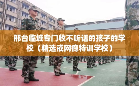邢台临城专门收不听话的孩子的学校（精选戒网瘾特训学校）