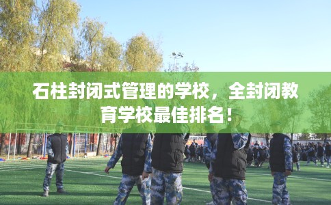 石柱封闭式管理的学校，全封闭教育学校最佳排名！