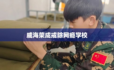 威海荣成戒除网瘾学校