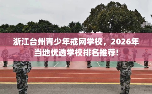 浙江台州青少年戒网学校，2026年当地优选学校排名推荐!