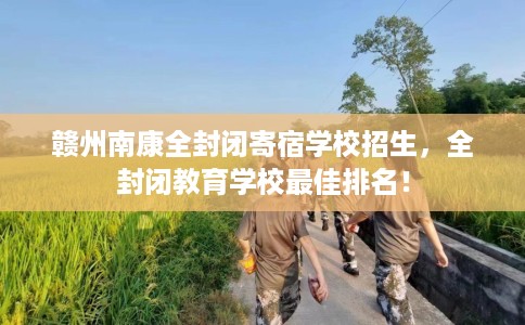 赣州南康全封闭寄宿学校招生，全封闭教育学校最佳排名！