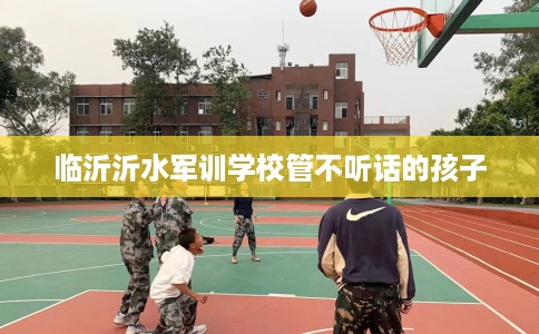 临沂沂水军训学校管不听话的孩子