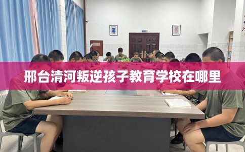 邢台清河叛逆孩子教育学校在哪里