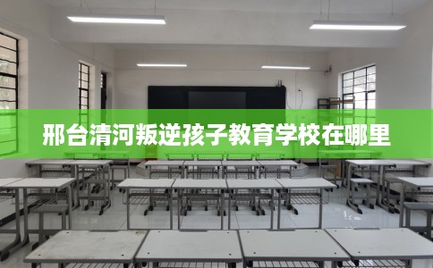 邢台清河叛逆孩子教育学校在哪里