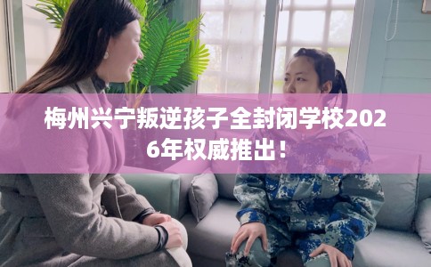 梅州兴宁叛逆孩子全封闭学校2026年权威推出！