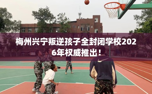 梅州兴宁叛逆孩子全封闭学校2026年权威推出！