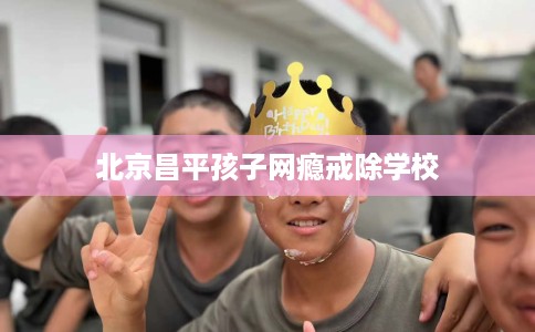 北京昌平孩子网瘾戒除学校