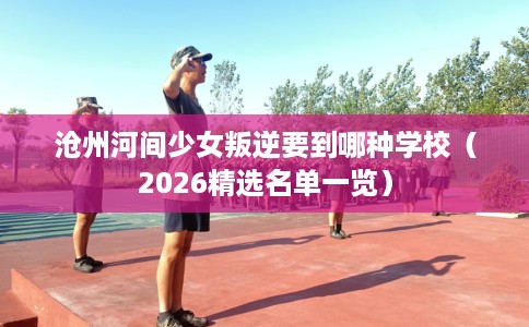 沧州河间少女叛逆要到哪种学校（2026精选名单一览）