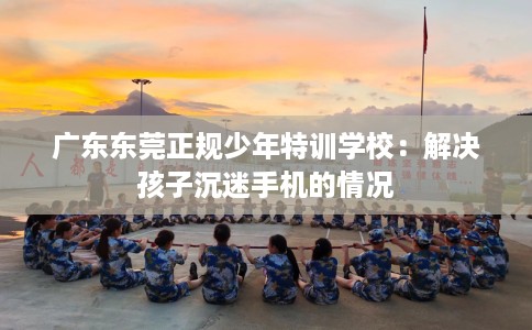 广东东莞正规少年特训学校：解决孩子沉迷手机的情况