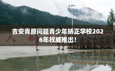 吉安青原问题青少年矫正学校2026年权威推出！