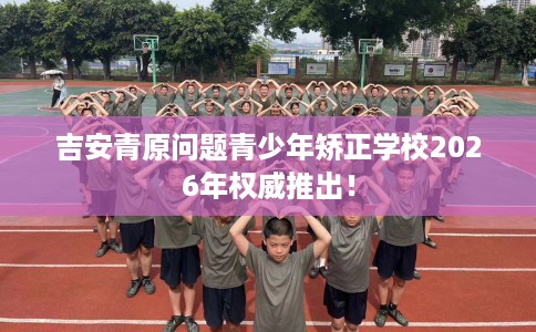 吉安青原问题青少年矫正学校2026年权威推出！
