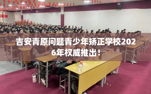 吉安青原问题青少年矫正学校2026年权威推出！
