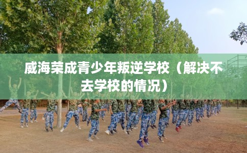 威海荣成青少年叛逆学校（解决不去学校的情况）