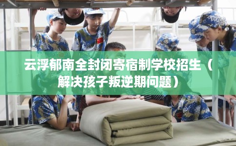 云浮郁南全封闭寄宿制学校招生（解决孩子叛逆期问题）