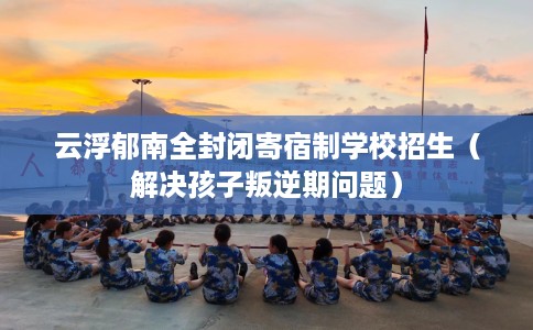 云浮郁南全封闭寄宿制学校招生（解决孩子叛逆期问题）