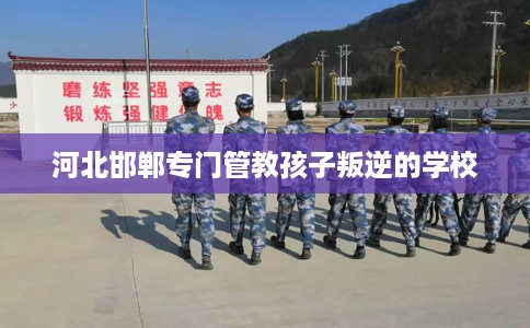 河北邯郸专门管教孩子叛逆的学校