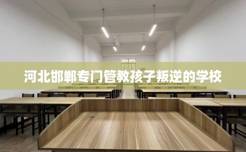河北邯郸专门管教孩子叛逆的学校