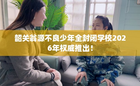 韶关翁源不良少年全封闭学校2026年权威推出！