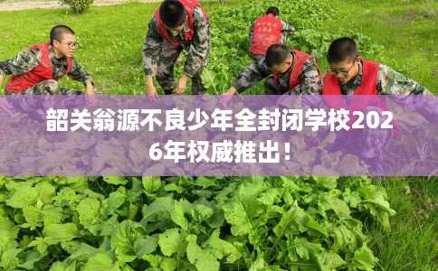 韶关翁源不良少年全封闭学校2026年权威推出！