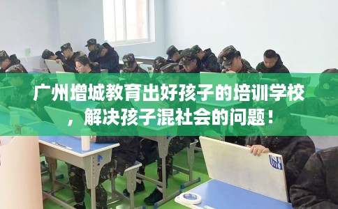 广州增城教育出好孩子的培训学校，解决孩子混社会的问题！