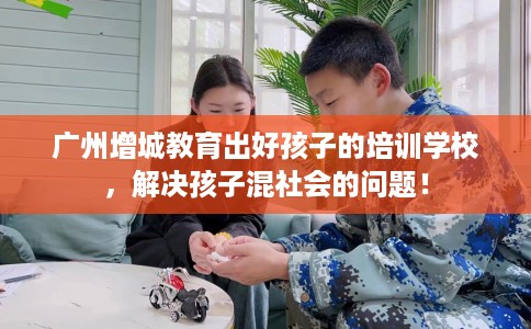 广州增城教育出好孩子的培训学校，解决孩子混社会的问题！