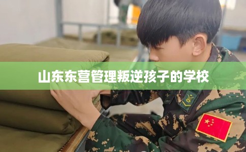 山东东营管理叛逆孩子的学校