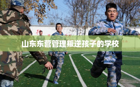 山东东营管理叛逆孩子的学校