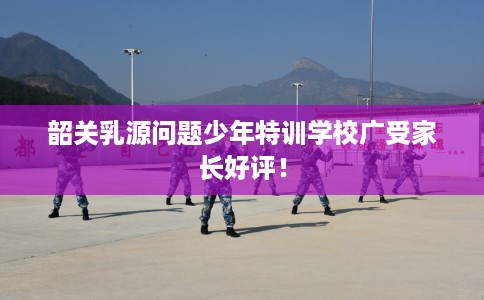 韶关乳源问题少年特训学校广受家长好评！