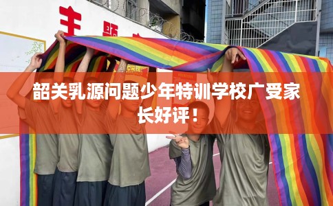 韶关乳源问题少年特训学校广受家长好评！
