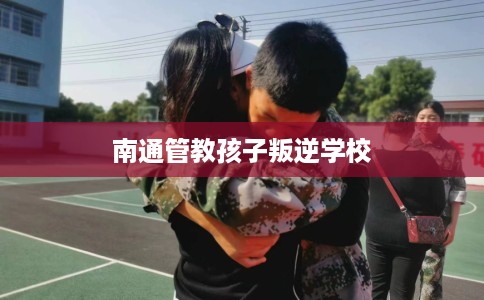 南通管教孩子叛逆学校