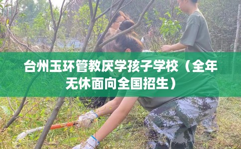 台州玉环管教厌学孩子学校（全年无休面向全国招生）