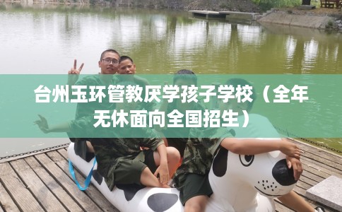 台州玉环管教厌学孩子学校（全年无休面向全国招生）