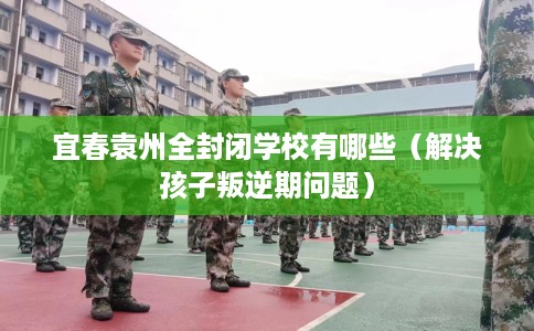宜春袁州全封闭学校有哪些（解决孩子叛逆期问题）