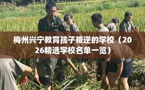梅州兴宁教育孩子叛逆的学校（2026精选学校名单一览）