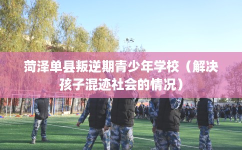 菏泽单县叛逆期青少年学校（解决孩子混迹社会的情况）
