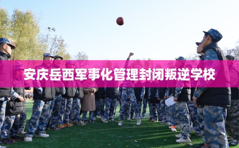 安庆岳西军事化管理封闭叛逆学校