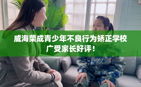 威海荣成青少年不良行为矫正学校广受家长好评！