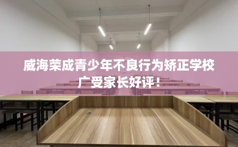 威海荣成青少年不良行为矫正学校广受家长好评！
