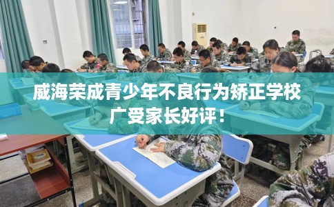 威海荣成青少年不良行为矫正学校广受家长好评！