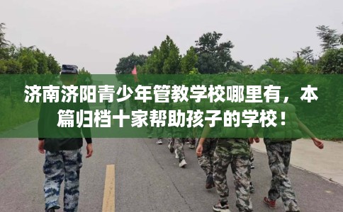 济南济阳青少年管教学校哪里有，本篇归档十家帮助孩子的学校！