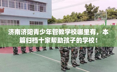 济南济阳青少年管教学校哪里有，本篇归档十家帮助孩子的学校！