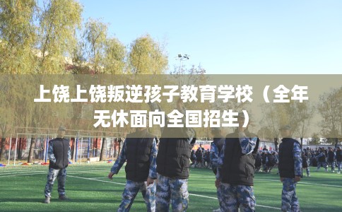 上饶上饶叛逆孩子教育学校（全年无休面向全国招生）