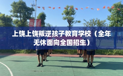上饶上饶叛逆孩子教育学校（全年无休面向全国招生）