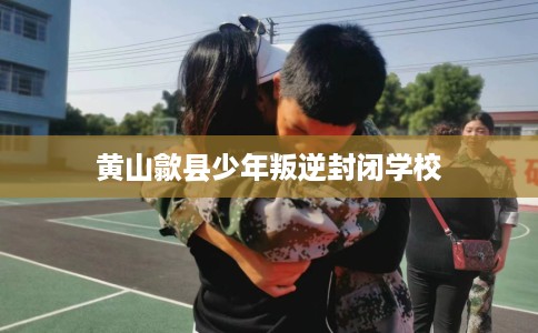 黄山歙县少年叛逆封闭学校