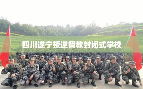 四川遂宁叛逆管教封闭式学校