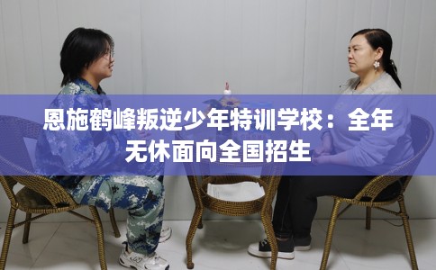 恩施鹤峰叛逆少年特训学校：全年无休面向全国招生